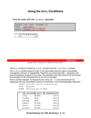 …
The NULL conditions include the IS NULL condition and the IS NOT NULL condition.
The IS NULL condition tests for nulls. A null value means that the value is unavailable,
unassigned, unknown, or inapplicable. Therefore, you cannot test with =, because a null
cannot be equal or unequal to any value. The example in the slide retrieves the last names
and managers of all employees who do not have a manager.
Here is another example: To display the last name, job ID, and commission for all
employees who are not entitled to receive a commission, use the following SQL statement:
SELECT last_name, job_id, commission_pct
FROM employees
WHERE commission_pct IS NULL;
Oracle Database 12c: SQL Workshop I 3 - 14
Copyright © 2013, Oracle and/or its affiliates. All rights reserved.
SELECT last_name, manager_id
FROM employees
WHERE manager_id IS NULL ;
Using the NULL Conditions
Test for nulls with the IS NULL operator.
 
