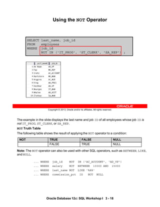 The example in the slide displays the last name and job ID of all employees whose job ID is
not IT_PROG, ST_CLERK, or SA_REP.
NOT Truth Table
The following table shows the result of applying the NOT operator to a condition:
Note: The NOT operator can also be used with other SQL operators, such as BETWEEN, LIKE,
and NULL.
... WHERE job_id NOT IN ('AC_ACCOUNT', 'AD_VP')
... WHERE salary NOT BETWEEN 10000 AND 15000
... WHERE last_name NOT LIKE '%A%'
... WHERE commission_pct IS NOT NULL
NOT TRUE FALSE NULL
FALSE TRUE NULL
Oracle Database 12c: SQL Workshop I 3 - 18
Copyright © 2013, Oracle and/or its affiliates. All rights reserved.
SELECT last_name, job_id
FROM employees
WHERE job_id
NOT IN ('IT_PROG', 'ST_CLERK', 'SA_REP') ;
Using the NOT Operator
 