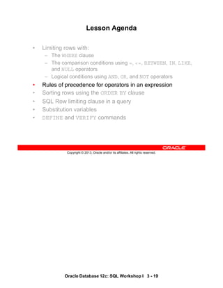 Oracle Database 12c: SQL Workshop I 3 - 19
Copyright © 2013, Oracle and/or its affiliates. All rights reserved.
Lesson Agenda
• Limiting rows with:
– The WHERE clause
– The comparison conditions using =, <=, BETWEEN, IN, LIKE,
and NULL operators
– Logical conditions using AND, OR, and NOT operators
• Rules of precedence for operators in an expression
• Sorting rows using the ORDER BY clause
• SQL Row limiting clause in a query
• Substitution variables
• DEFINE and VERIFY commands
 