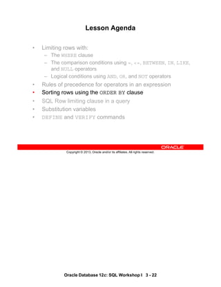 Oracle Database 12c: SQL Workshop I 3 - 22
Copyright © 2013, Oracle and/or its affiliates. All rights reserved.
Lesson Agenda
• Limiting rows with:
– The WHERE clause
– The comparison conditions using =, <=, BETWEEN, IN, LIKE,
and NULL operators
– Logical conditions using AND, OR, and NOT operators
• Rules of precedence for operators in an expression
• Sorting rows using the ORDER BY clause
• SQL Row limiting clause in a query
• Substitution variables
• DEFINE and VERIFY commands
 