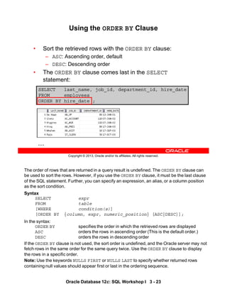 The order of rows that are returned in a query result is undefined. The ORDER BY clause can
be used to sort the rows. However, if you use the ORDER BY clause, it must be the last clause
of the SQL statement. Further, you can specify an expression, an alias, or a column position
as the sort condition.
Syntax
SELECT expr
FROM table
[WHERE condition(s)]
[ORDER BY {column, expr, numeric_position} [ASC|DESC]];
In the syntax:
ORDER BY specifies the order in which the retrieved rows are displayed
ASC orders the rows in ascending order (This is the default order.)
DESC orders the rows in descending order
If the ORDER BY clause is not used, the sort order is undefined, and the Oracle server may not
fetch rows in the same order for the same query twice. Use the ORDER BY clause to display
the rows in a specific order.
Note: Use the keywords NULLS FIRST or NULLS LAST to specify whether returned rows
containing null values should appear first or last in the ordering sequence.
Oracle Database 12c: SQL Workshop I 3 - 23
Copyright © 2013, Oracle and/or its affiliates. All rights reserved.
Using the ORDER BY Clause
• Sort the retrieved rows with the ORDER BY clause:
– ASC: Ascending order, default
– DESC: Descending order
• The ORDER BY clause comes last in the SELECT
statement:
SELECT last_name, job_id, department_id, hire_date
FROM employees
ORDER BY hire_date ;
…
 
