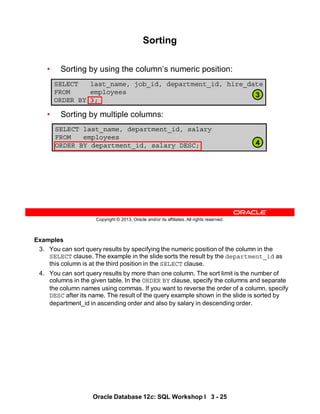 Examples
3. You can sort query results by specifying the numeric position of the column in the
SELECT clause. The example in the slide sorts the result by the department_id as
this column is at the third position in the SELECT clause.
4. You can sort query results by more than one column. The sort limit is the number of
columns in the given table. In the ORDER BY clause, specify the columns and separate
the column names using commas. If you want to reverse the order of a column, specify
DESC after its name. The result of the query example shown in the slide is sorted by
department_id in ascending order and also by salary in descending order.
Oracle Database 12c: SQL Workshop I 3 - 25
Copyright © 2013, Oracle and/or its affiliates. All rights reserved.
Sorting
• Sorting by using the column’s numeric position:
• Sorting by multiple columns:
SELECT last_name, job_id, department_id, hire_date
FROM employees
ORDER BY 3;
SELECT last_name, department_id, salary
FROM employees
ORDER BY department_id, salary DESC;
3
4
 