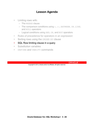 Oracle Database 12c: SQL Workshop I 3 - 26
Copyright © 2013, Oracle and/or its affiliates. All rights reserved.
Lesson Agenda
• Limiting rows with:
– The WHERE clause
– The comparison conditions using =, <=, BETWEEN, IN, LIKE,
and NULL operators
– Logical conditions using AND, OR, and NOT operators
• Rules of precedence for operators in an expression
• Sorting rows using the ORDER BY clause
• SQL Row limiting clause in a query
• Substitution variables
• DEFINE and VERIFY commands
 