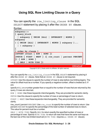 You can specify the row_limiting_clause in the SQL SELECT statement by placing it
after the ORDER BY clause. Note that an ORDER BY clause is not required.
OFFSET: Use this clause to specify the number of rows to skip before row limiting begins. The
value for offset must be a number. If you specify a negative number, offset is treated as 0. If
you
specify NULL or a number greater than or equal to the number of rows that are returned by the
query, 0 rows are returned.
ROW | ROWS: Use these keywords interchangeably. They are provided for semantic clarity.
FETCH: Use this clause to specify the number of rows or percentage of rows to return.
FIRST | NEXT: Use these keywords interchangeably. They are provided for semantic
clarity.
row_count | percent PERCENT: Use row_count to specify the number of rows to return. Use
percent PERCENT to specify the percentage of the total number of selected rows to return.
The value for percent must be a number.
ONLY | WITH TIES: Specify ONLY to return exactly the specified number of rows or
percentage of rows. Specify WITH TIES to return all rows that have the same sort keys as
the last row of the row-limited result set (WITH TIES requires an ORDER BY clause).
Oracle Database 12c: SQL Workshop I 3 - 28
Copyright © 2013, Oracle and/or its affiliates. All rights reserved.
Using SQL Row Limiting Clause in a Query
Using SQL Row Limiting Clause
You can specify the row_limiting_clause in the SQL
SELECT statement by placing it after the ORDER BY clause.
Syntax:
subquery::=
{ query_block
| subquery { UNION [ALL] | INTERSECT | MINUS }
subquery
[ { UNION [ALL] | INTERSECT | MINUS } subquery ]...
| ( subquery )
{
[ order_by_clause ]
[OFFSET offset { ROW | ROWS }]
[FETCH { FIRST | NEXT } [{ row_count | percent PERCENT
}] { ROW | ROWS }
{ ONLY | WITH TIES }]
 