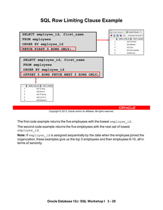 The first code example returns the five employees with the lowest employee_id.
The second code example returns the five employees with the next set of lowest
employee_id.
Note: If employee_id is assigned sequentially by the date when the employee joined the
organization, these examples give us the top 5 employees and then employees 6-10, all in
terms of seniority.
Oracle Database 12c: SQL Workshop I 3 - 29
Copyright © 2013, Oracle and/or its affiliates. All rights reserved.
SQL Row Limiting Clause Example
SELECT employee_id, first_name
FROM employees
ORDER BY employee_id
FETCH FIRST 5 ROWS ONLY;
SELECT employee_id, first_name
FROM employees
ORDER BY employee_id
OFFSET 5 ROWS FETCH NEXT 5 ROWS ONLY;
 