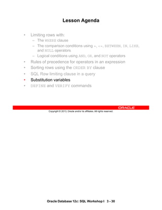 Oracle Database 12c: SQL Workshop I 3 - 30
Copyright © 2013, Oracle and/or its affiliates. All rights reserved.
Lesson Agenda
• Limiting rows with:
– The WHERE clause
– The comparison conditions using =, <=, BETWEEN, IN, LIKE,
and NULL operators
– Logical conditions using AND, OR, and NOT operators
• Rules of precedence for operators in an expression
• Sorting rows using the ORDER BY clause
• SQL Row limiting clause in a query
• Substitution variables
• DEFINE and VERIFY commands
 