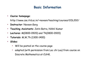 Basic Information
? Course homepage:
http://www.cse.iitd.ac.in/~naveen/teaching/courses/COL202/
? Instructor: Naveen Garg
? Teaching Assistants: Jatin Batra, Nikhil Kumar
? Lectures: M(0800-0920) and Th(0800-0920)
? Tutorials: M,W,Th (1300-1400)
? ݺߣs:
? Will be posted on the course page
? adapted (with permission from Lac chi Lau) from course on
Discrete Mathematics at CUHK.
 