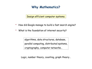 Why Mathematics?
Design efficient computer systems.
? How did Google manage to build a fast search engine?
? What is the foundation of internet security?
algorithms, data structures, database,
parallel computing, distributed systems,
cryptography, computer networks
Logic, number theory, counting, graph theory
 