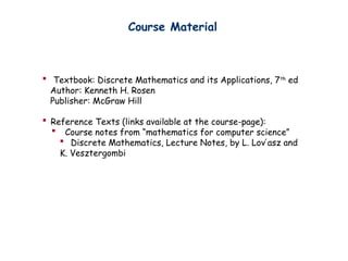 Course Material
? Textbook: Discrete Mathematics and its Applications, 7th
ed
Author: Kenneth H. Rosen
Publisher: McGraw Hill
? Reference Texts (links available at the course-page):
? Course notes from mathematics for computer science
? Discrete Mathematics, Lecture Notes, by L. Lov asz and
?
K. Vesztergombi
 