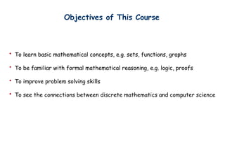 Objectives of This Course
? To learn basic mathematical concepts, e.g. sets, functions, graphs
? To be familiar with formal mathematical reasoning, e.g. logic, proofs
? To improve problem solving skills
? To see the connections between discrete mathematics and computer science
 