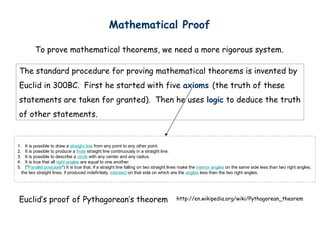 Mathematical Proof
To prove mathematical theorems, we need a more rigorous system.
http://en.wikipedia.org/wiki/Pythagorean_theorem
Euclids proof of Pythagoreans theorem
The standard procedure for proving mathematical theorems is invented by
Euclid in 300BC. First he started with five axioms (the truth of these
statements are taken for granted). Then he uses logic to deduce the truth
of other statements.
1. It is possible to draw a straight line from any point to any other point.
2. It is possible to produce a finite straight line continuously in a straight line.
3. It is possible to describe a circle with any center and any radius.
4. It is true that all right angles are equal to one another.
5. ("Parallel postulate") It is true that, if a straight line falling on two straight lines make the interior angles on the same side less than two right angles,
the two straight lines, if produced indefinitely, intersect on that side on which are the angles less than the two right angles.
 
