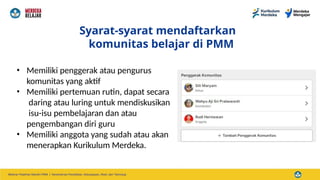 Syarat-syarat mendaftarkan
komunitas belajar di PMM
• Memiliki penggerak atau pengurus
komunitas yang aktif
• Memiliki pertemuan rutin, dapat secara
daring atau luring untuk mendiskusikan
isu-isu pembelajaran dan atau
pengembangan diri guru
• Memiliki anggota yang sudah atau akan
menerapkan Kurikulum Merdeka.
 