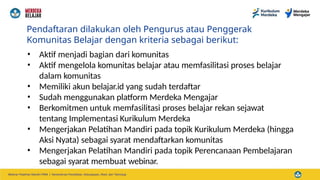 Pendaftaran dilakukan oleh Pengurus atau Penggerak
Komunitas Belajar dengan kriteria sebagai berikut:
• Aktif menjadi bagian dari komunitas
• Aktif mengelola komunitas belajar atau memfasilitasi proses belajar
dalam komunitas
• Memiliki akun belajar.id yang sudah terdaftar
• Sudah menggunakan platform Merdeka Mengajar
• Berkomitmen untuk memfasilitasi proses belajar rekan sejawat
tentang Implementasi Kurikulum Merdeka
• Mengerjakan Pelatihan Mandiri pada topik Kurikulum Merdeka (hingga
Aksi Nyata) sebagai syarat mendaftarkan komunitas
• Mengerjakan Pelatihan Mandiri pada topik Perencanaan Pembelajaran
sebagai syarat membuat webinar.
 