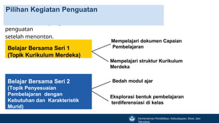 Belajar Bersama Seri 1
(Topik Kurikulum Merdeka)
Aktivitas sinkron yang bisa dilakukan dalam komunitas untuk
penguatan
setelah menonton.
Pilihan Kegiatan Penguatan
Belajar Bersama Seri 2
(Topik Penyesuaian
Pembelajaran dengan
Kebutuhan dan Karakteristik
Murid)
Mempelajari dokumen Capaian
Pembelajaran
Mempelajari struktur Kurikulum
Merdeka
Bedah modul ajar
Eksplorasi bentuk pembelajaran
terdiferensiasi di kelas
Kementerian Pendidikan, Kebudayaan, Riset, dan
Teknologi
 