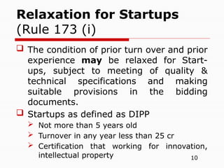 10
 The condition of prior turn over and prior
experience may be relaxed for Start-
ups, subject to meeting of quality &
technical specifications and making
suitable provisions in the bidding
documents.
 Startups as defined as DIPP
 Not more than 5 years old
 Turnover in any year less than 25 cr
 Certification that working for innovation,
intellectual property
Relaxation for Startups
(Rule 173 (i)
 