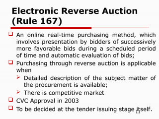 11
 An online real-time purchasing method, which
involves presentation by bidders of successively
more favorable bids during a scheduled period
of time and automatic evaluation of bids;
 Purchasing through reverse auction is applicable
when
 Detailed description of the subject matter of
the procurement is available;
 There is competitive market
 CVC Approval in 2003
 To be decided at the tender issuing stage itself.
Electronic Reverse Auction
(Rule 167)
 