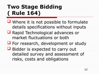 12
 Where it is not possible to formulate
details specifications without inputs
 Rapid Technological advances or
market fluctuations or both
 For research, development or study
 Bidder is expected to carry out
detailed survey and assessment of
risks, costs and obligations
Two Stage Bidding
( Rule 164)
 