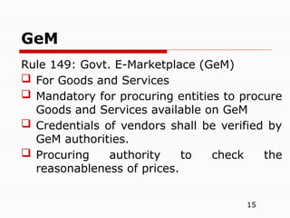 15
Rule 149: Govt. E-Marketplace (GeM)
 For Goods and Services
 Mandatory for procuring entities to procure
Goods and Services available on GeM
 Credentials of vendors shall be verified by
GeM authorities.
 Procuring authority to check the
reasonableness of prices.
GeM
 