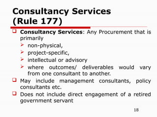18
 Consultancy Services: Any Procurement that is
primarily
 non-physical,
 project-specific,
 intellectual or advisory
 where outcomes/ deliverables would vary
from one consultant to another.
 May include management consultants, policy
consultants etc.
 Does not include direct engagement of a retired
government servant
Consultancy Services
(Rule 177)
 