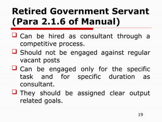 19
 Can be hired as consultant through a
competitive process.
 Should not be engaged against regular
vacant posts
 Can be engaged only for the specific
task and for specific duration as
consultant.
 They should be assigned clear output
related goals.
Retired Government Servant
(Para 2.1.6 of Manual)
 