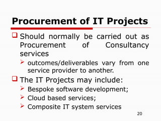 20
 Should normally be carried out as
Procurement of Consultancy
services
 outcomes/deliverables vary from one
service provider to another.
 The IT Projects may include:
 Bespoke software development;
 Cloud based services;
 Composite IT system services
Procurement of IT Projects
 