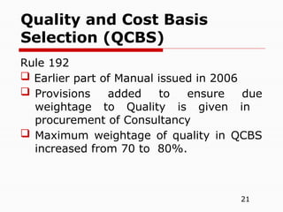 21
Rule 192
 Earlier part of Manual issued in 2006
 Provisions added to ensure due
weightage to Quality is given in
procurement of Consultancy
 Maximum weightage of quality in QCBS
increased from 70 to 80%.
Quality and Cost Basis
Selection (QCBS)
 