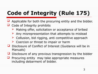 3
 Applicable for both the procuring entity and the bidder.
 Code of Integrity prohibits
 Making offer, solicitation or acceptance of bribed
 Any misrepresentation that attempts to mislead
 Collusion, bid rigging, anti competitive approach
 Coercion or threat to impair or harm
 Disclosure of Conflict of Interest (Guidance will be in
Manuals)
 Disclosure of any previous transgression by the bidder
 Procuring entity may take appropriate measures
including debarment of bidder.
Code of Integrity (Rule 175)
 