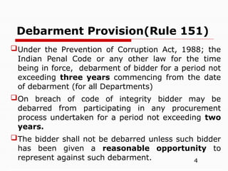 4
Debarment Provision(Rule 151)
Under the Prevention of Corruption Act, 1988; the
Indian Penal Code or any other law for the time
being in force, debarment of bidder for a period not
exceeding three years commencing from the date
of debarment (for all Departments)
On breach of code of integrity bidder may be
debarred from participating in any procurement
process undertaken for a period not exceeding two
years.
The bidder shall not be debarred unless such bidder
has been given a reasonable opportunity to
represent against such debarment.
 