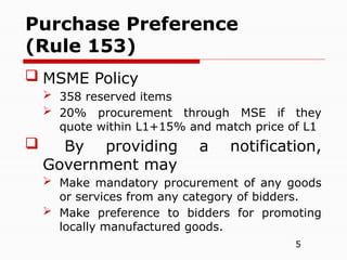 5
 MSME Policy
 358 reserved items
 20% procurement through MSE if they
quote within L1+15% and match price of L1
 By providing a notification,
Government may
 Make mandatory procurement of any goods
or services from any category of bidders.
 Make preference to bidders for promoting
locally manufactured goods.
Purchase Preference
(Rule 153)
 