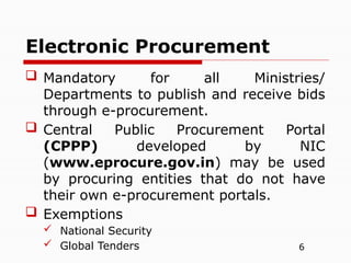 6
 Mandatory for all Ministries/
Departments to publish and receive bids
through e-procurement.
 Central Public Procurement Portal
(CPPP) developed by NIC
(www.eprocure.gov.in) may be used
by procuring entities that do not have
their own e-procurement portals.
 Exemptions
 National Security
 Global Tenders
Electronic Procurement
 