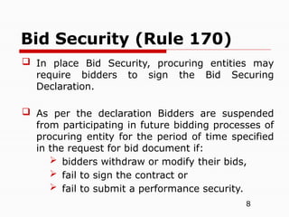 8
 In place Bid Security, procuring entities may
require bidders to sign the Bid Securing
Declaration.
 As per the declaration Bidders are suspended
from participating in future bidding processes of
procuring entity for the period of time specified
in the request for bid document if:
 bidders withdraw or modify their bids,
 fail to sign the contract or
 fail to submit a performance security.
Bid Security (Rule 170)
 