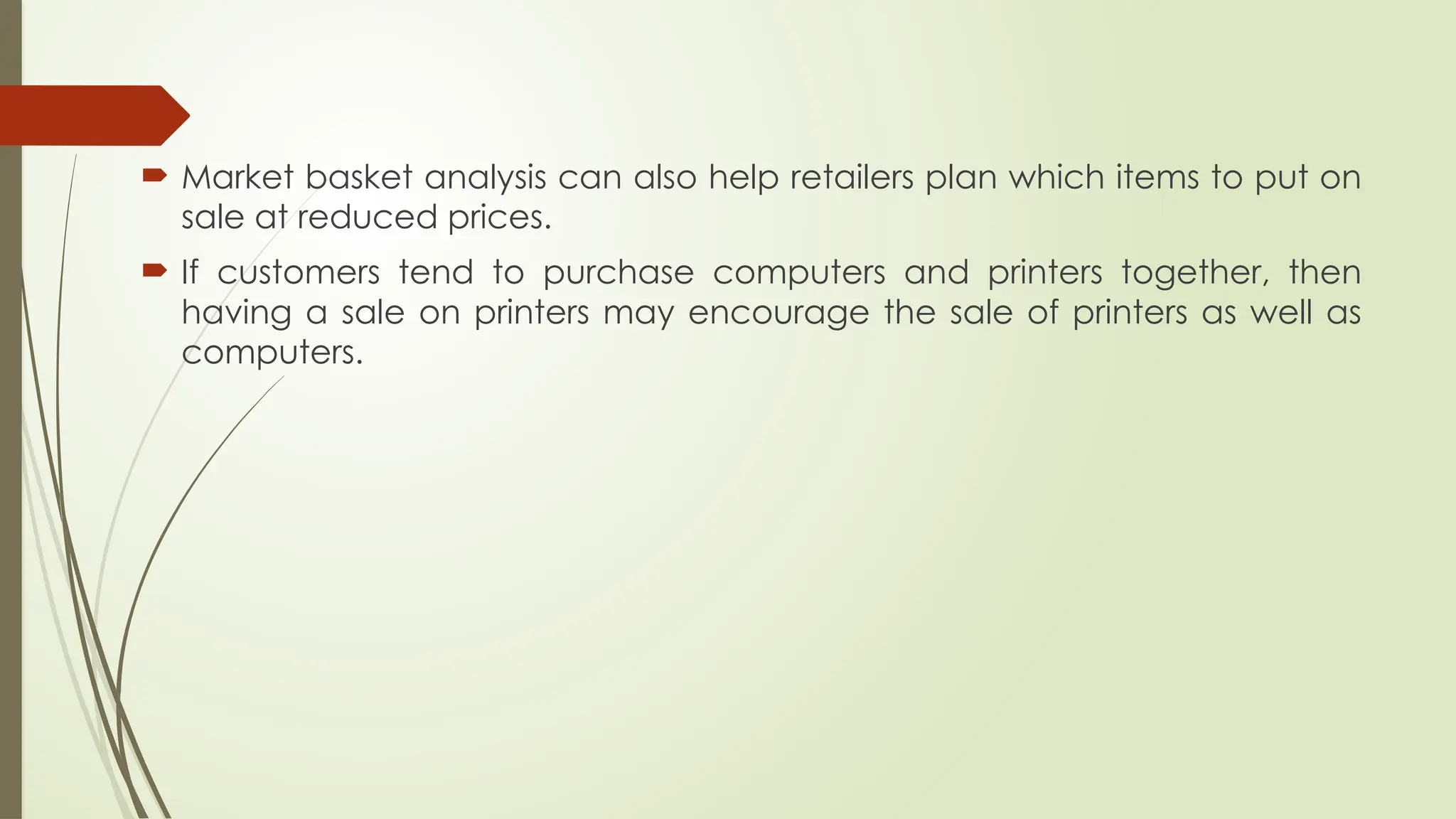  Market basket analysis can also help retailers plan which items to put on
sale at reduced prices.
 If customers tend to purchase computers and printers together, then
having a sale on printers may encourage the sale of printers as well as
computers.
 