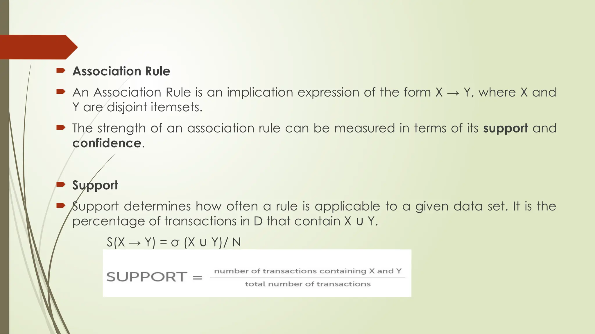  Association Rule
 An Association Rule is an implication expression of the form X → Y, where X and
Y are disjoint itemsets.
 The strength of an association rule can be measured in terms of its support and
confidence.
 Support
 Support determines how often a rule is applicable to a given data set. It is the
percentage of transactions in D that contain X Y.
∪
S(X → Y) = σ (X Y)/ N
∪
 