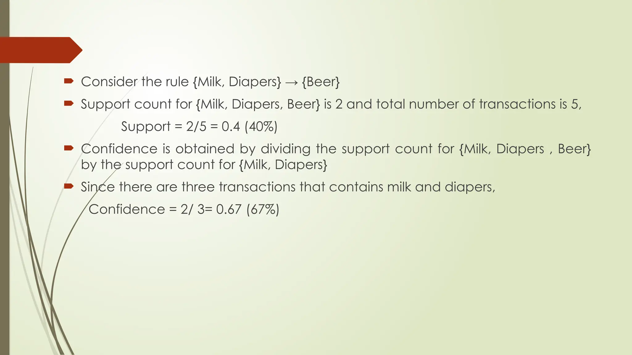  Consider the rule {Milk, Diapers} → {Beer}
 Support count for {Milk, Diapers, Beer} is 2 and total number of transactions is 5,
Support = 2/5 = 0.4 (40%)
 Confidence is obtained by dividing the support count for {Milk, Diapers , Beer}
by the support count for {Milk, Diapers}
 Since there are three transactions that contains milk and diapers,
Confidence = 2/ 3= 0.67 (67%)
 