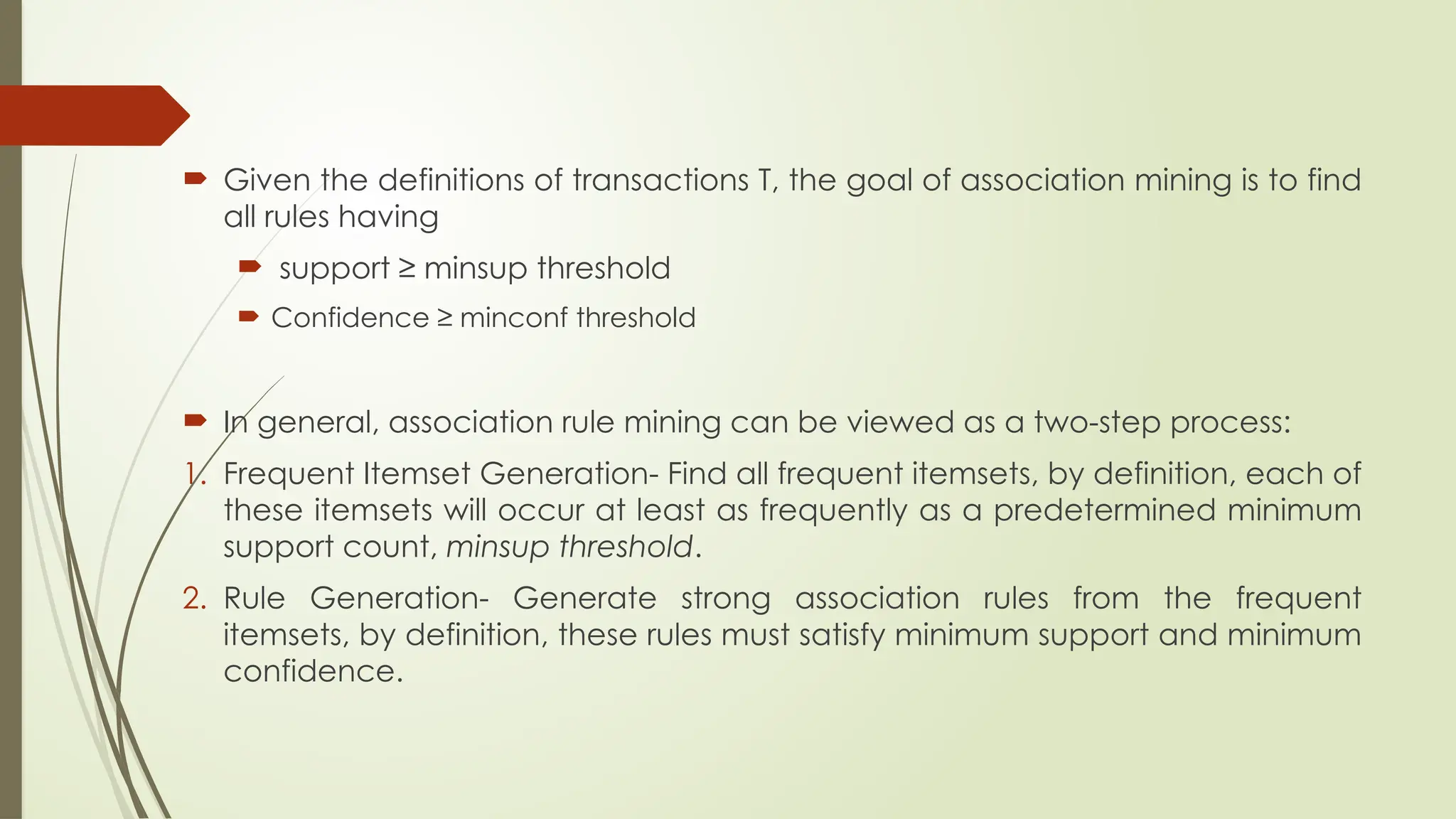  Given the definitions of transactions T, the goal of association mining is to find
all rules having
 support ≥ minsup threshold
 Confidence ≥ minconf threshold
 In general, association rule mining can be viewed as a two-step process:
1. Frequent Itemset Generation- Find all frequent itemsets, by definition, each of
these itemsets will occur at least as frequently as a predetermined minimum
support count, minsup threshold.
2. Rule Generation- Generate strong association rules from the frequent
itemsets, by definition, these rules must satisfy minimum support and minimum
confidence.
 