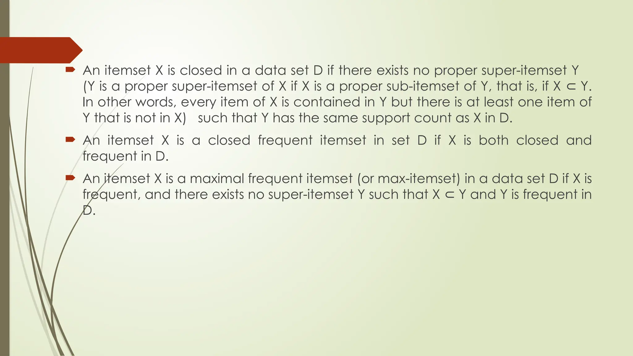  An itemset X is closed in a data set D if there exists no proper super-itemset Y
(Y is a proper super-itemset of X if X is a proper sub-itemset of Y, that is, if X Y.
⊂
In other words, every item of X is contained in Y but there is at least one item of
Y that is not in X) such that Y has the same support count as X in D.
 An itemset X is a closed frequent itemset in set D if X is both closed and
frequent in D.
 An itemset X is a maximal frequent itemset (or max-itemset) in a data set D if X is
frequent, and there exists no super-itemset Y such that X Y and Y is frequent in
⊂
D.
 