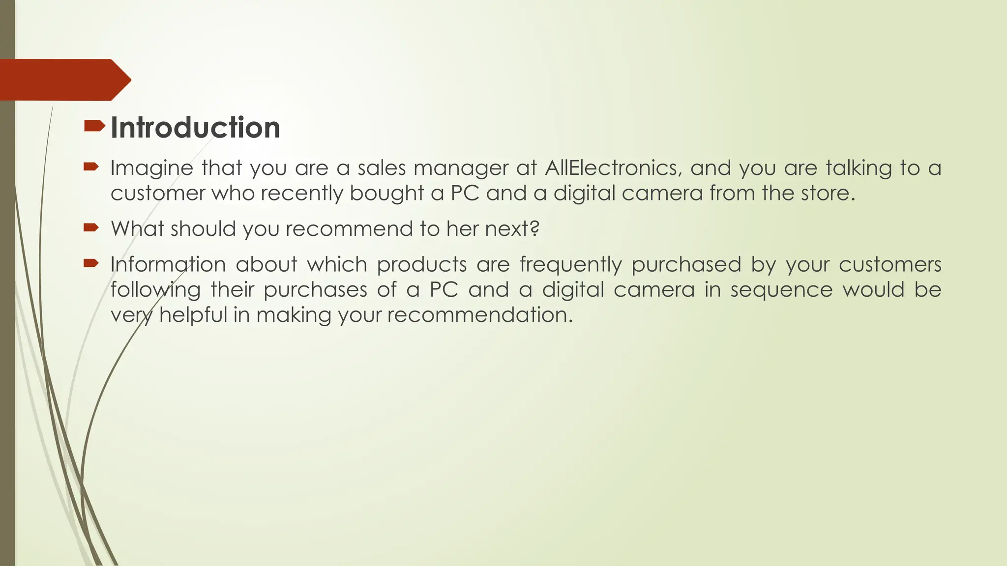 Introduction
 Imagine that you are a sales manager at AllElectronics, and you are talking to a
customer who recently bought a PC and a digital camera from the store.
 What should you recommend to her next?
 Information about which products are frequently purchased by your customers
following their purchases of a PC and a digital camera in sequence would be
very helpful in making your recommendation.
 