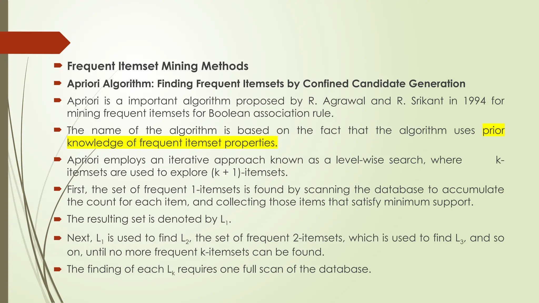  Frequent Itemset Mining Methods
 Apriori Algorithm: Finding Frequent Itemsets by Confined Candidate Generation
 Apriori is a important algorithm proposed by R. Agrawal and R. Srikant in 1994 for
mining frequent itemsets for Boolean association rule.
 The name of the algorithm is based on the fact that the algorithm uses prior
knowledge of frequent itemset properties.
 Apriori employs an iterative approach known as a level-wise search, where k-
itemsets are used to explore (k + 1)-itemsets.
 First, the set of frequent 1-itemsets is found by scanning the database to accumulate
the count for each item, and collecting those items that satisfy minimum support.
 The resulting set is denoted by L1.
 Next, L1 is used to find L2, the set of frequent 2-itemsets, which is used to find L3, and so
on, until no more frequent k-itemsets can be found.
 The finding of each Lk requires one full scan of the database.
 
