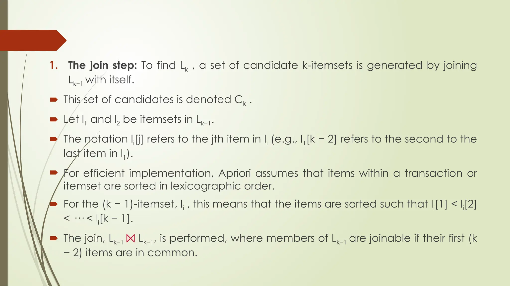 1. The join step: To find Lk , a set of candidate k-itemsets is generated by joining
Lk−1 with itself.
 This set of candidates is denoted Ck .
 Let l1 and l2 be itemsets in Lk−1.
 The notation li[j] refers to the jth item in li (e.g., l1[k − 2] refers to the second to the
last item in l1).
 For efficient implementation, Apriori assumes that items within a transaction or
itemset are sorted in lexicographic order.
 For the (k − 1)-itemset, li , this means that the items are sorted such that li[1] < li[2]
< ··· < li[k − 1].
 The join, Lk−1 ⨝ Lk−1, is performed, where members of Lk−1 are joinable if their first (k
− 2) items are in common.
 