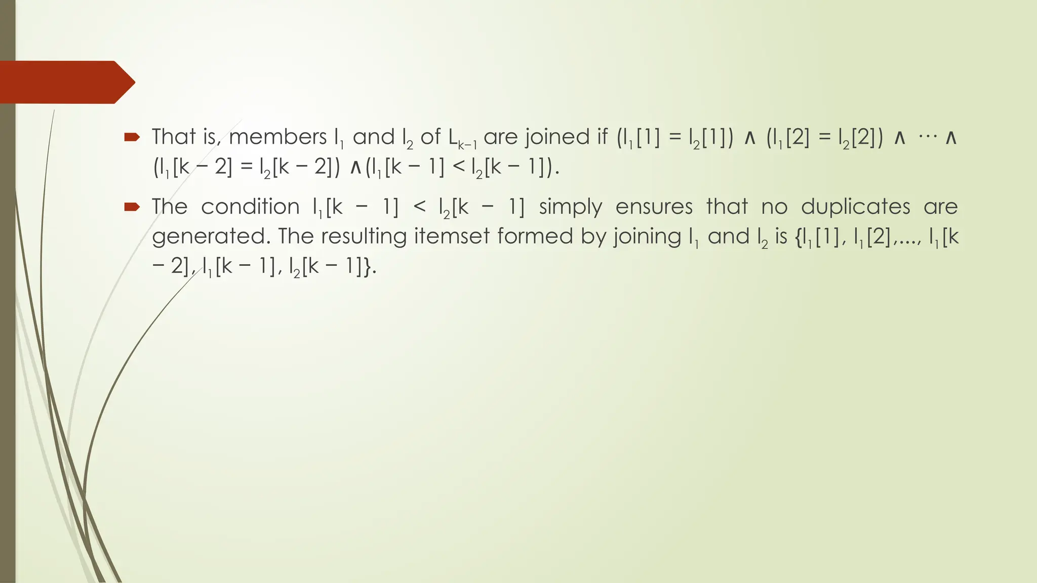  That is, members l1 and l2 of Lk−1 are joined if (l1[1] = l2[1]) (l
∧ 1[2] = l2[2]) ···
∧ ∧
(l1[k − 2] = l2[k − 2]) (l
∧ 1[k − 1] < l2[k − 1]).
 The condition l1[k − 1] < l2[k − 1] simply ensures that no duplicates are
generated. The resulting itemset formed by joining l1 and l2 is {l1[1], l1[2],..., l1[k
− 2], l1[k − 1], l2[k − 1]}.
 