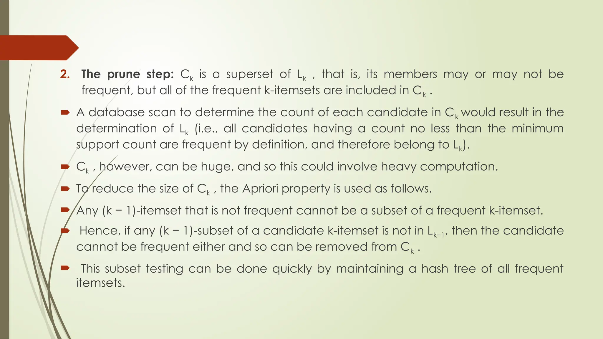 2. The prune step: Ck is a superset of Lk , that is, its members may or may not be
frequent, but all of the frequent k-itemsets are included in Ck .
 A database scan to determine the count of each candidate in Ck would result in the
determination of Lk (i.e., all candidates having a count no less than the minimum
support count are frequent by definition, and therefore belong to Lk).
 Ck , however, can be huge, and so this could involve heavy computation.
 To reduce the size of Ck , the Apriori property is used as follows.
 Any (k − 1)-itemset that is not frequent cannot be a subset of a frequent k-itemset.
 Hence, if any (k − 1)-subset of a candidate k-itemset is not in Lk−1, then the candidate
cannot be frequent either and so can be removed from Ck .
 This subset testing can be done quickly by maintaining a hash tree of all frequent
itemsets.
 