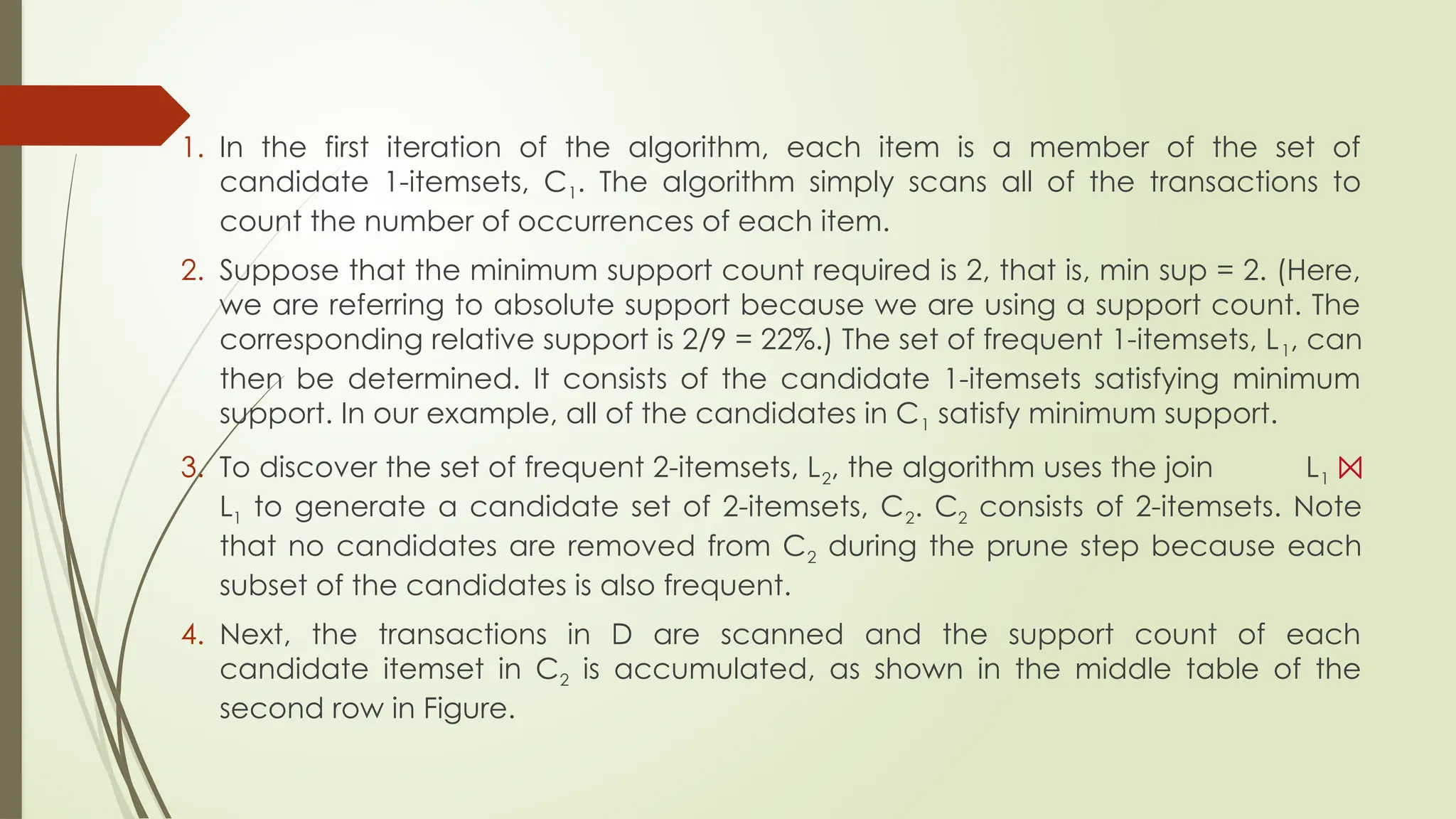 1. In the first iteration of the algorithm, each item is a member of the set of
candidate 1-itemsets, C1. The algorithm simply scans all of the transactions to
count the number of occurrences of each item.
2. Suppose that the minimum support count required is 2, that is, min sup = 2. (Here,
we are referring to absolute support because we are using a support count. The
corresponding relative support is 2/9 = 22%.) The set of frequent 1-itemsets, L1, can
then be determined. It consists of the candidate 1-itemsets satisfying minimum
support. In our example, all of the candidates in C1 satisfy minimum support.
3. To discover the set of frequent 2-itemsets, L2, the algorithm uses the join L1 ⨝
L1 to generate a candidate set of 2-itemsets, C2. C2 consists of 2-itemsets. Note
that no candidates are removed from C2 during the prune step because each
subset of the candidates is also frequent.
4. Next, the transactions in D are scanned and the support count of each
candidate itemset in C2 is accumulated, as shown in the middle table of the
second row in Figure.
 