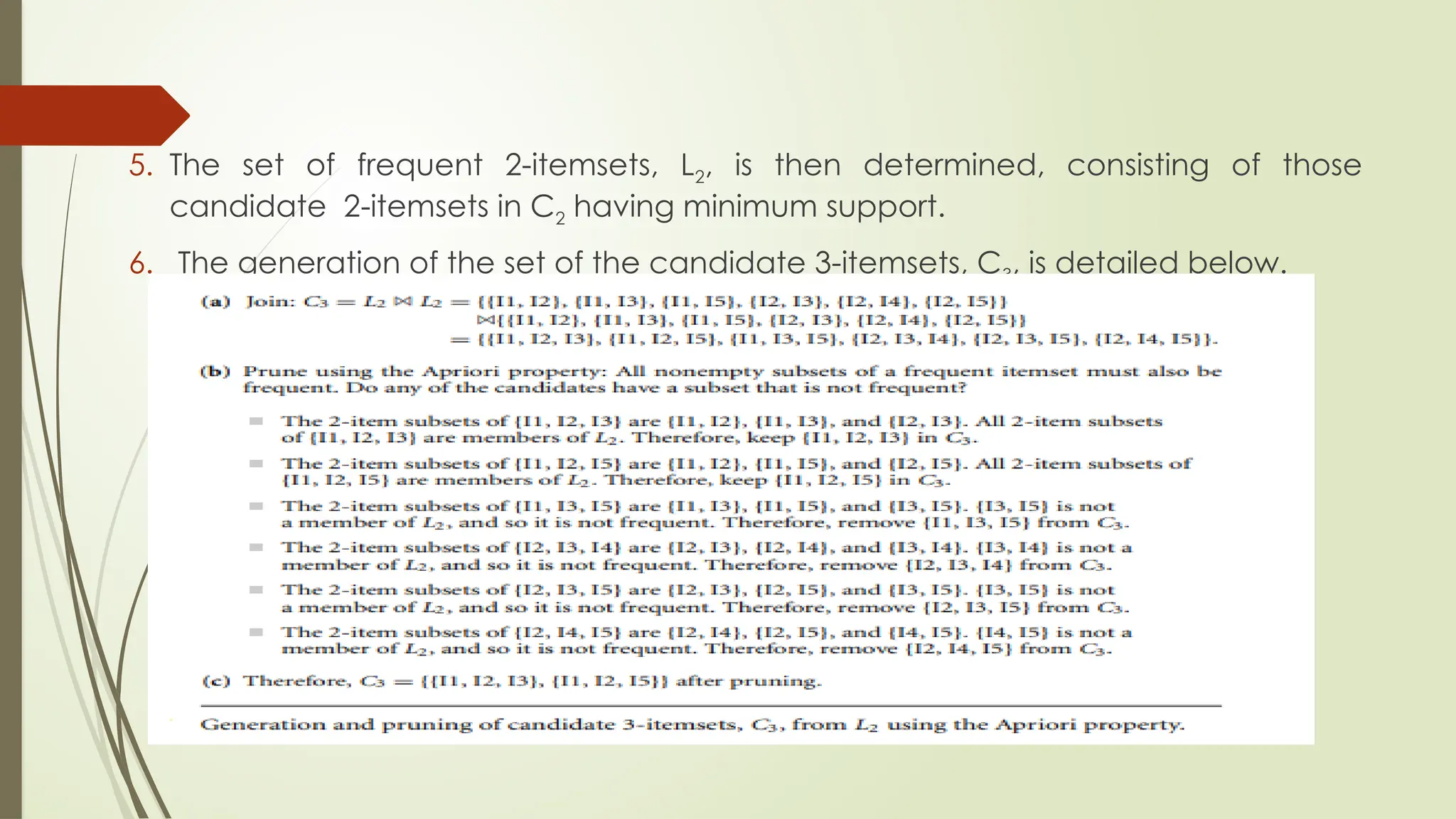 5. The set of frequent 2-itemsets, L2, is then determined, consisting of those
candidate 2-itemsets in C2 having minimum support.
6. The generation of the set of the candidate 3-itemsets, C3, is detailed below.
 