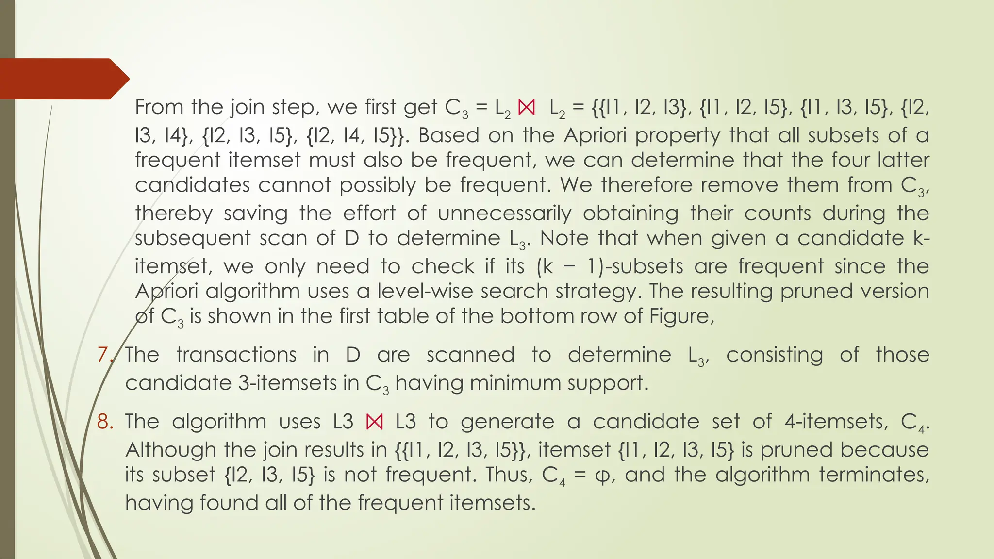 From the join step, we first get C3 = L2 ⨝ L2 = {{I1, I2, I3}, {I1, I2, I5}, {I1, I3, I5}, {I2,
I3, I4}, {I2, I3, I5}, {I2, I4, I5}}. Based on the Apriori property that all subsets of a
frequent itemset must also be frequent, we can determine that the four latter
candidates cannot possibly be frequent. We therefore remove them from C3,
thereby saving the effort of unnecessarily obtaining their counts during the
subsequent scan of D to determine L3. Note that when given a candidate k-
itemset, we only need to check if its (k − 1)-subsets are frequent since the
Apriori algorithm uses a level-wise search strategy. The resulting pruned version
of C3 is shown in the first table of the bottom row of Figure,
7. The transactions in D are scanned to determine L3, consisting of those
candidate 3-itemsets in C3 having minimum support.
8. The algorithm uses L3 ⨝ L3 to generate a candidate set of 4-itemsets, C4.
Although the join results in {{I1, I2, I3, I5}}, itemset {I1, I2, I3, I5} is pruned because
its subset {I2, I3, I5} is not frequent. Thus, C4 = φ, and the algorithm terminates,
having found all of the frequent itemsets.
 