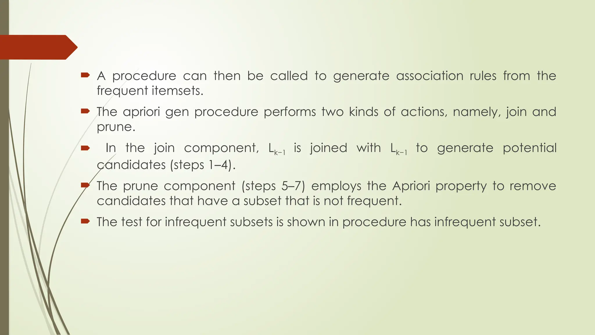  A procedure can then be called to generate association rules from the
frequent itemsets.
 The apriori gen procedure performs two kinds of actions, namely, join and
prune.
 In the join component, Lk−1 is joined with Lk−1 to generate potential
candidates (steps 1–4).
 The prune component (steps 5–7) employs the Apriori property to remove
candidates that have a subset that is not frequent.
 The test for infrequent subsets is shown in procedure has infrequent subset.
 