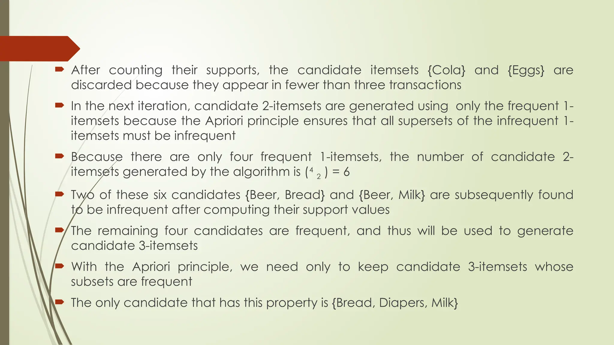  After counting their supports, the candidate itemsets {Cola} and {Eggs} are
discarded because they appear in fewer than three transactions
 In the next iteration, candidate 2-itemsets are generated using only the frequent 1-
itemsets because the Apriori principle ensures that all supersets of the infrequent 1-
itemsets must be infrequent
 Because there are only four frequent 1-itemsets, the number of candidate 2-
itemsets generated by the algorithm is (4
2 ) = 6
 Two of these six candidates {Beer, Bread} and {Beer, Milk} are subsequently found
to be infrequent after computing their support values
 The remaining four candidates are frequent, and thus will be used to generate
candidate 3-itemsets
 With the Apriori principle, we need only to keep candidate 3-itemsets whose
subsets are frequent
 The only candidate that has this property is {Bread, Diapers, Milk}
 