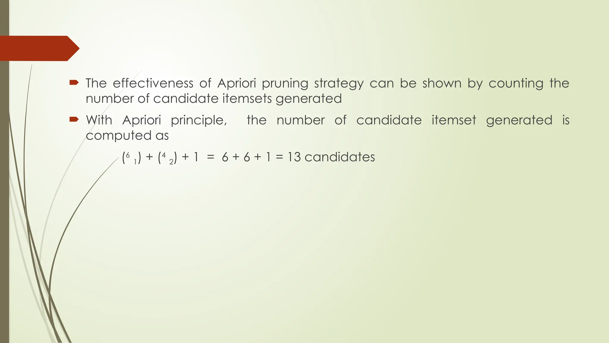  The effectiveness of Apriori pruning strategy can be shown by counting the
number of candidate itemsets generated
 With Apriori principle, the number of candidate itemset generated is
computed as
(6
1) + (4
2) + 1 = 6 + 6 + 1 = 13 candidates
 