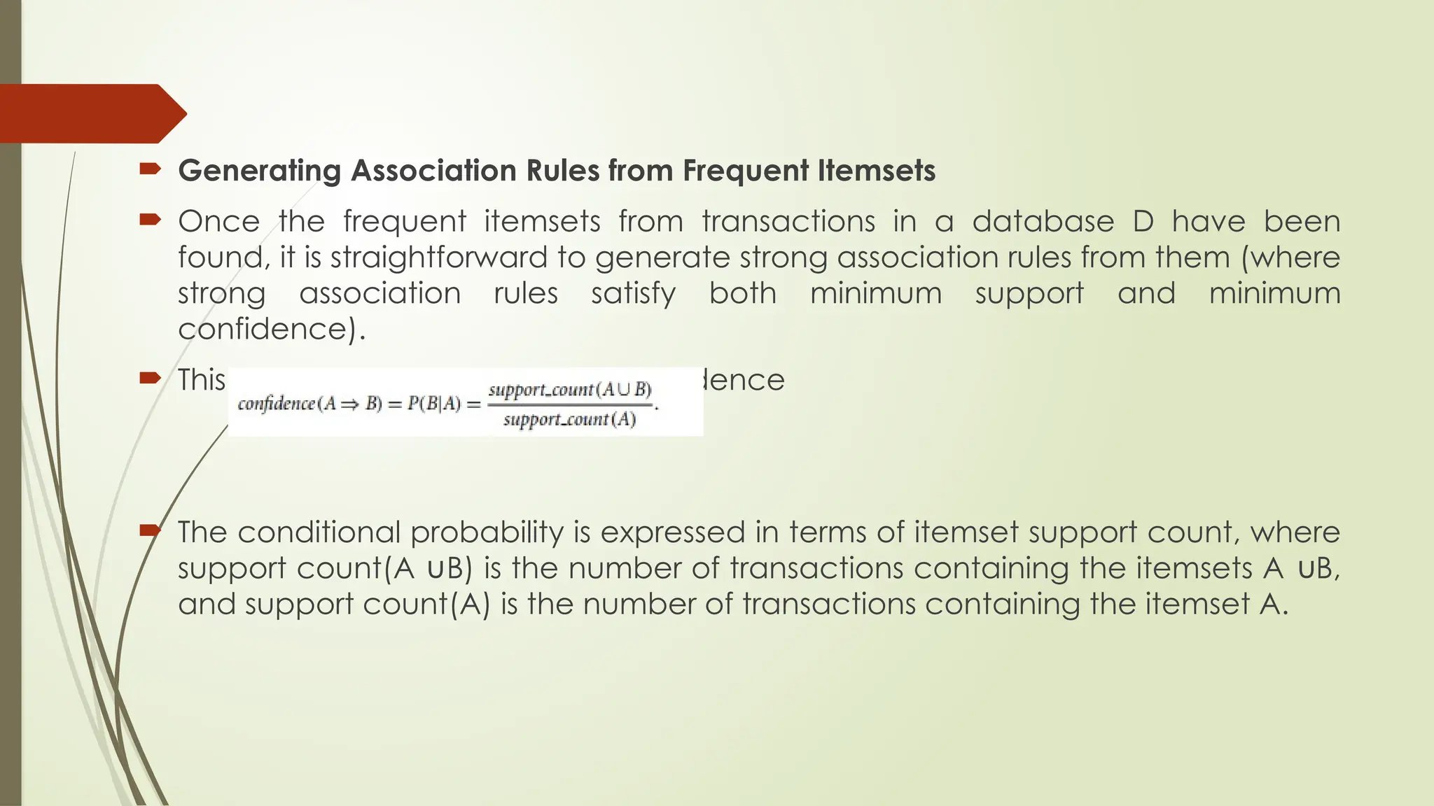  Generating Association Rules from Frequent Itemsets
 Once the frequent itemsets from transactions in a database D have been
found, it is straightforward to generate strong association rules from them (where
strong association rules satisfy both minimum support and minimum
confidence).
 This can be done using Eq. for confidence
 The conditional probability is expressed in terms of itemset support count, where
support count(A B) is the number of transactions containing the itemsets A B,
∪ ∪
and support count(A) is the number of transactions containing the itemset A.
 