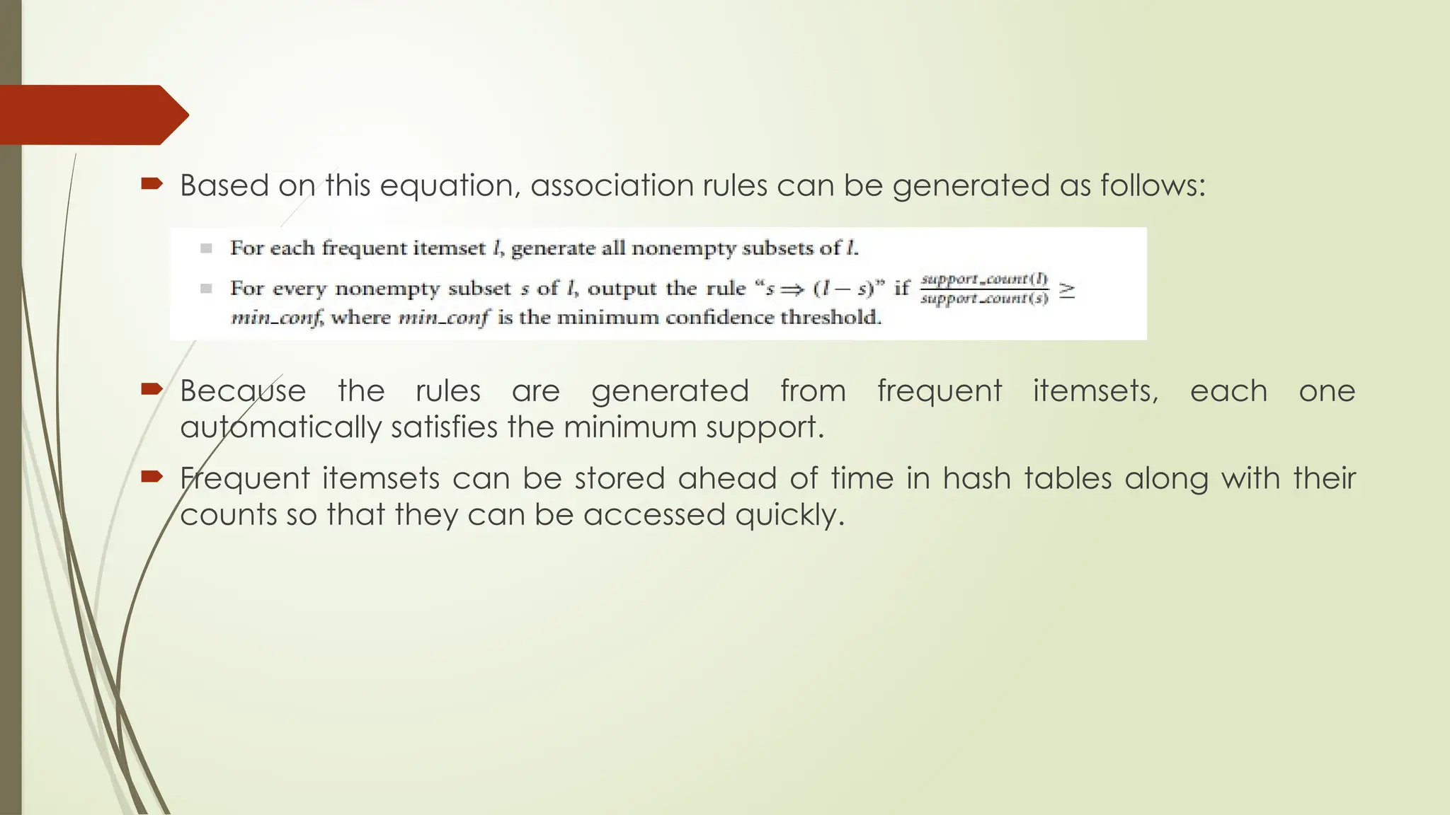  Based on this equation, association rules can be generated as follows:
 Because the rules are generated from frequent itemsets, each one
automatically satisfies the minimum support.
 Frequent itemsets can be stored ahead of time in hash tables along with their
counts so that they can be accessed quickly.
 