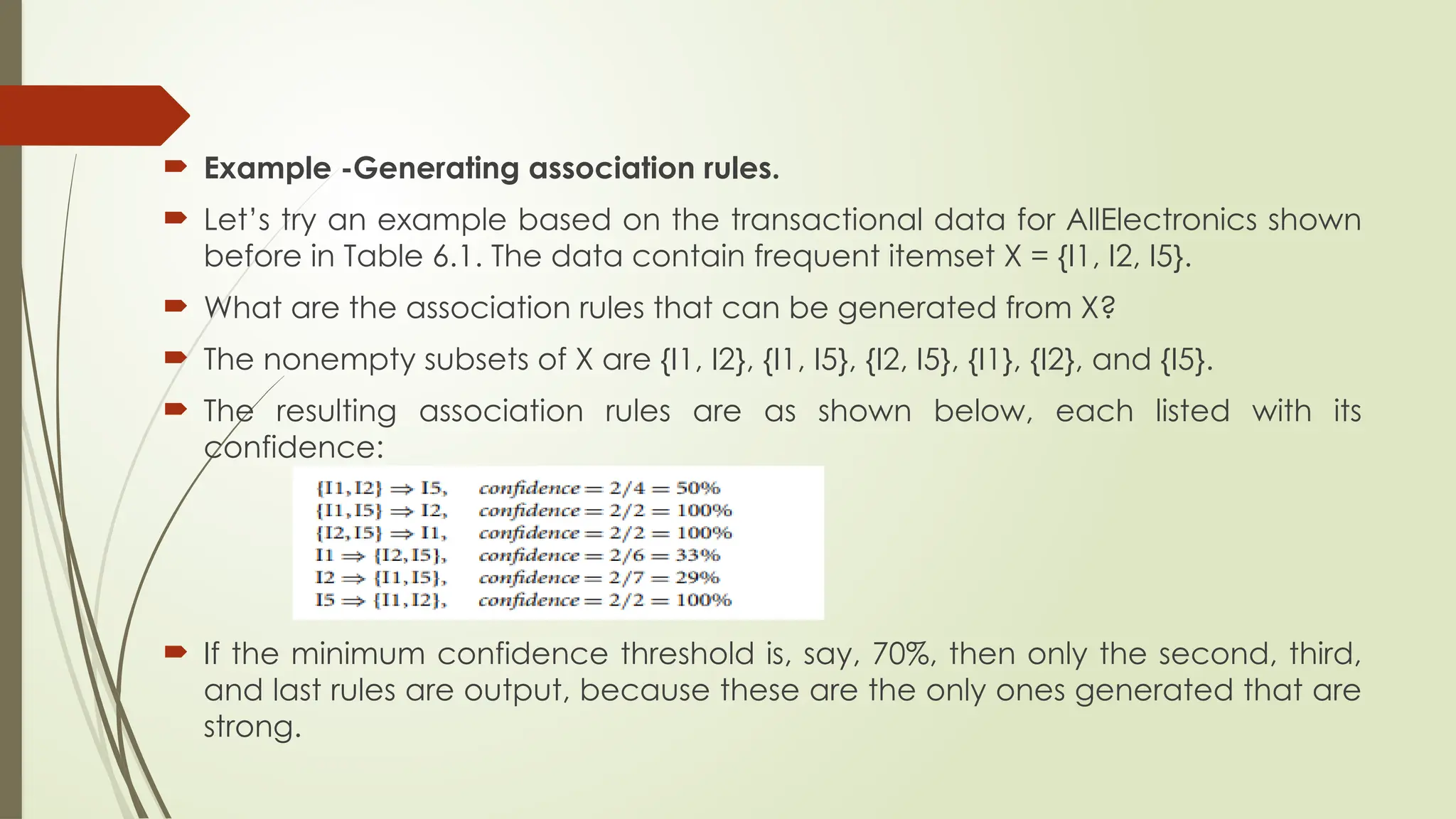  Example -Generating association rules.
 Let’s try an example based on the transactional data for AllElectronics shown
before in Table 6.1. The data contain frequent itemset X = {I1, I2, I5}.
 What are the association rules that can be generated from X?
 The nonempty subsets of X are {I1, I2}, {I1, I5}, {I2, I5}, {I1}, {I2}, and {I5}.
 The resulting association rules are as shown below, each listed with its
confidence:
 If the minimum confidence threshold is, say, 70%, then only the second, third,
and last rules are output, because these are the only ones generated that are
strong.
 
